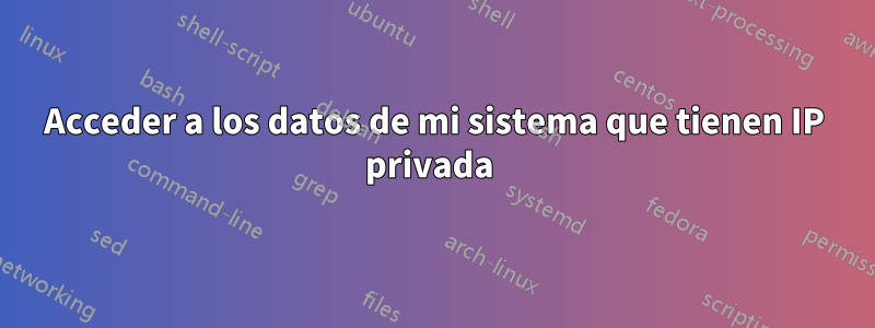 Acceder a los datos de mi sistema que tienen IP privada 