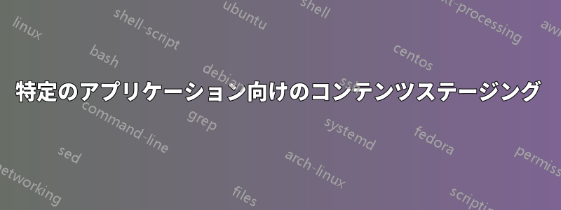 特定のアプリケーション向けのコンテンツステージング