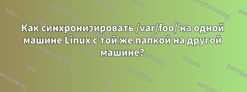 Как синхронизировать /var/foo/ на одной машине Linux с той же папкой на другой машине?