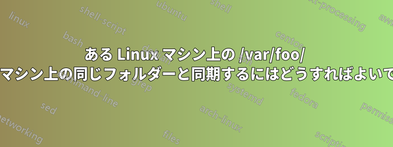 ある Linux マシン上の /var/foo/ を別のマシン上の同じフォルダーと同期するにはどうすればよいですか?