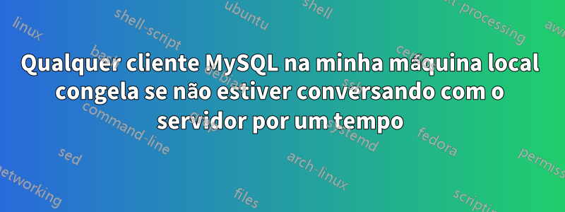 Qualquer cliente MySQL na minha máquina local congela se não estiver conversando com o servidor por um tempo