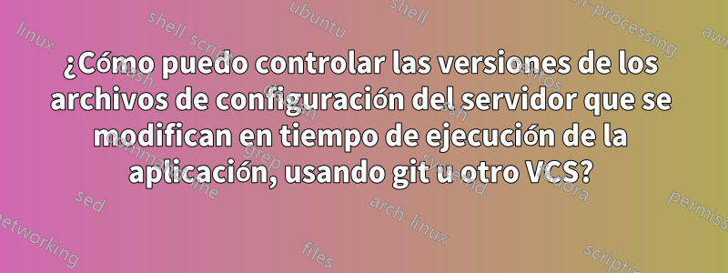 ¿Cómo puedo controlar las versiones de los archivos de configuración del servidor que se modifican en tiempo de ejecución de la aplicación, usando git u otro VCS?