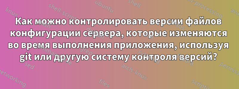 Как можно контролировать версии файлов конфигурации сервера, которые изменяются во время выполнения приложения, используя git или другую систему контроля версий?