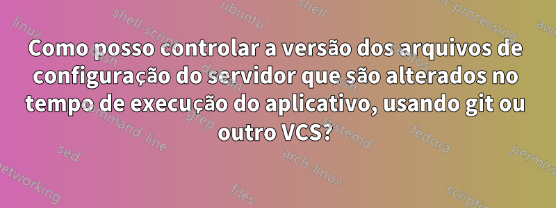 Como posso controlar a versão dos arquivos de configuração do servidor que são alterados no tempo de execução do aplicativo, usando git ou outro VCS?