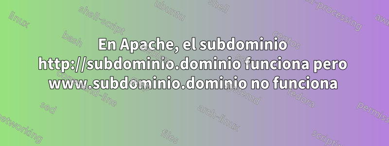 En Apache, el subdominio http://subdominio.dominio funciona pero www.subdominio.dominio no funciona