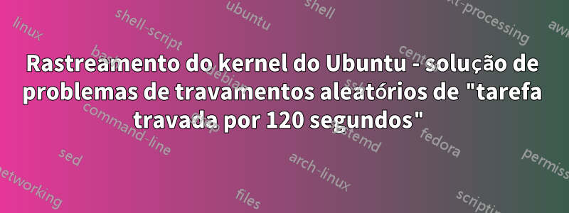 Rastreamento do kernel do Ubuntu - solução de problemas de travamentos aleatórios de "tarefa travada por 120 segundos"