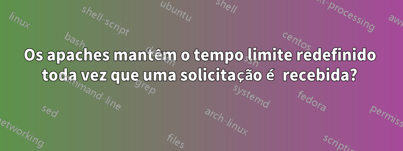 Os apaches mantêm o tempo limite redefinido toda vez que uma solicitação é recebida?