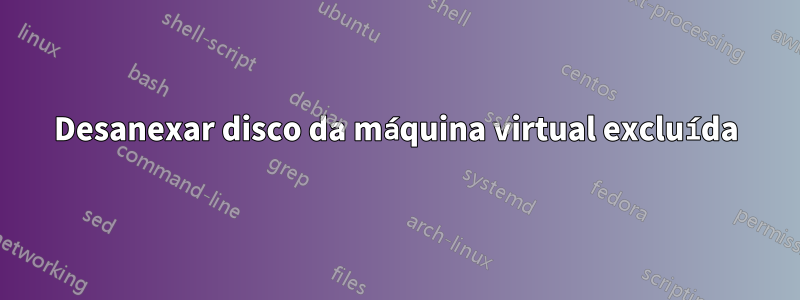 Desanexar disco da máquina virtual excluída