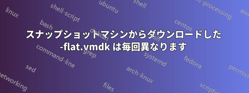 スナップショットマシンからダウンロードした -flat.vmdk は毎回異なります