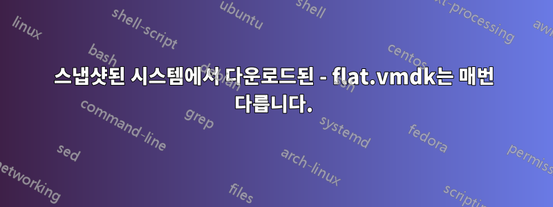 스냅샷된 시스템에서 다운로드된 - flat.vmdk는 매번 다릅니다.