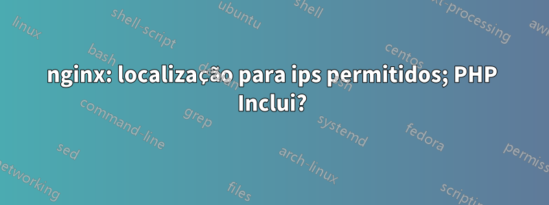 nginx: localização para ips permitidos; PHP Inclui?