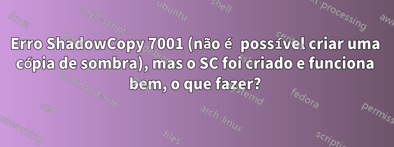 Erro ShadowCopy 7001 (não é possível criar uma cópia de sombra), mas o SC foi criado e funciona bem, o que fazer?