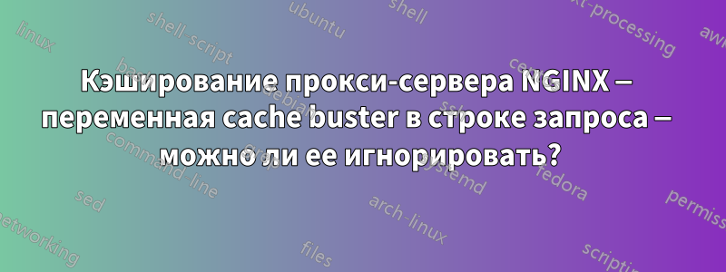 Кэширование прокси-сервера NGINX — переменная cache buster в строке запроса — можно ли ее игнорировать?