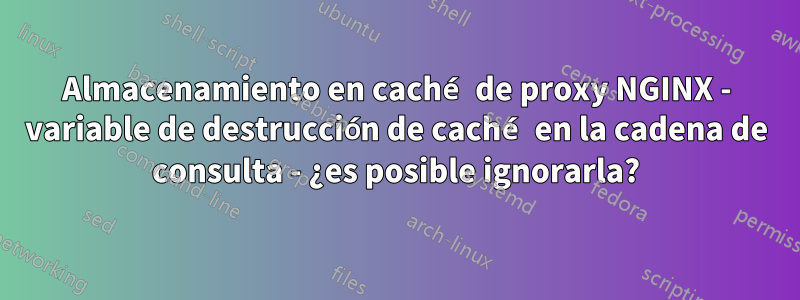 Almacenamiento en caché de proxy NGINX - variable de destrucción de caché en la cadena de consulta - ¿es posible ignorarla?