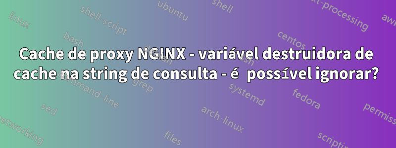 Cache de proxy NGINX - variável destruidora de cache na string de consulta - é possível ignorar?