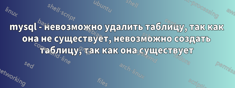 mysql - невозможно удалить таблицу, так как она не существует, невозможно создать таблицу, так как она существует