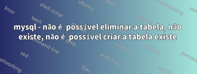 mysql - não é possível eliminar a tabela, não existe, não é possível criar a tabela existe