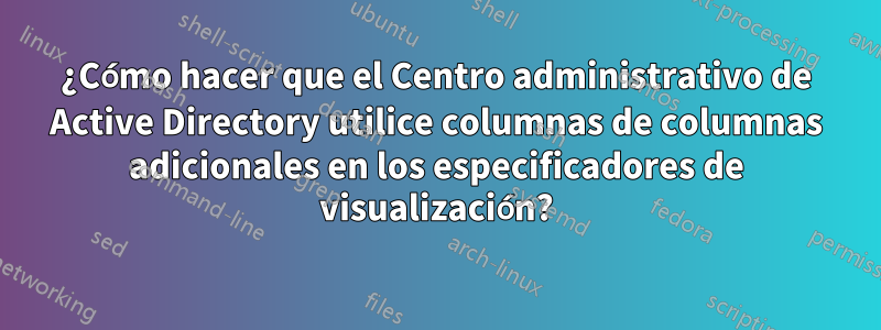 ¿Cómo hacer que el Centro administrativo de Active Directory utilice columnas de columnas adicionales en los especificadores de visualización?