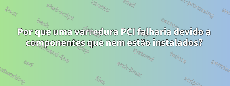 Por que uma varredura PCI falharia devido a componentes que nem estão instalados?