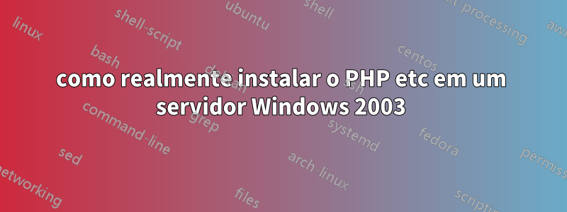 como realmente instalar o PHP etc em um servidor Windows 2003