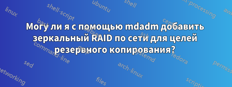 Могу ли я с помощью mdadm добавить зеркальный RAID по сети для целей резервного копирования?