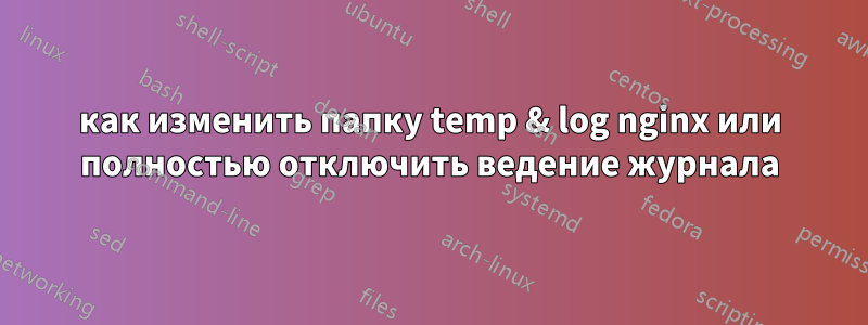 как изменить папку temp & log nginx или полностью отключить ведение журнала