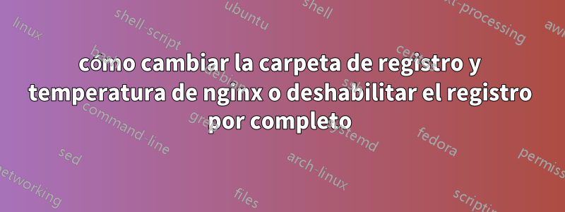 cómo cambiar la carpeta de registro y temperatura de nginx o deshabilitar el registro por completo