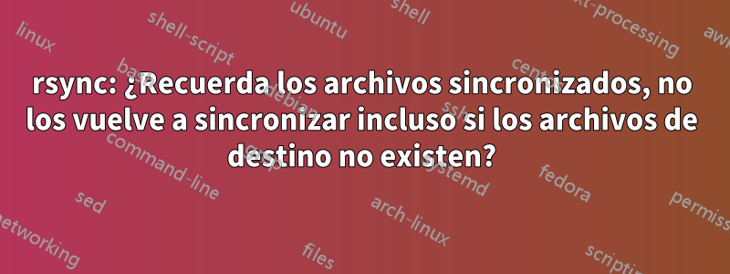 rsync: ¿Recuerda los archivos sincronizados, no los vuelve a sincronizar incluso si los archivos de destino no existen?