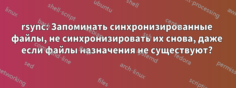 rsync: Запоминать синхронизированные файлы, не синхронизировать их снова, даже если файлы назначения не существуют?