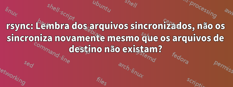 rsync: Lembra dos arquivos sincronizados, não os sincroniza novamente mesmo que os arquivos de destino não existam?