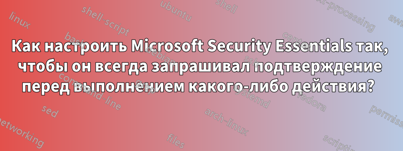 Как настроить Microsoft Security Essentials так, чтобы он всегда запрашивал подтверждение перед выполнением какого-либо действия? 