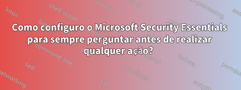 Como configuro o Microsoft Security Essentials para sempre perguntar antes de realizar qualquer ação? 