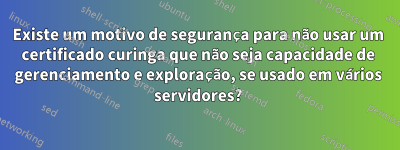 Existe um motivo de segurança para não usar um certificado curinga que não seja capacidade de gerenciamento e exploração, se usado em vários servidores?