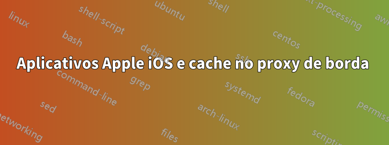 Aplicativos Apple iOS e cache no proxy de borda