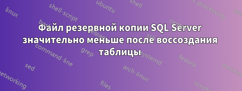 Файл резервной копии SQL Server значительно меньше после воссоздания таблицы