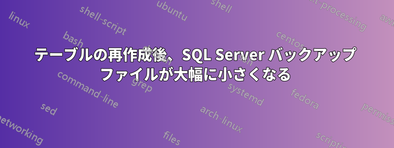 テーブルの再作成後、SQL Server バックアップ ファイルが大幅に小さくなる