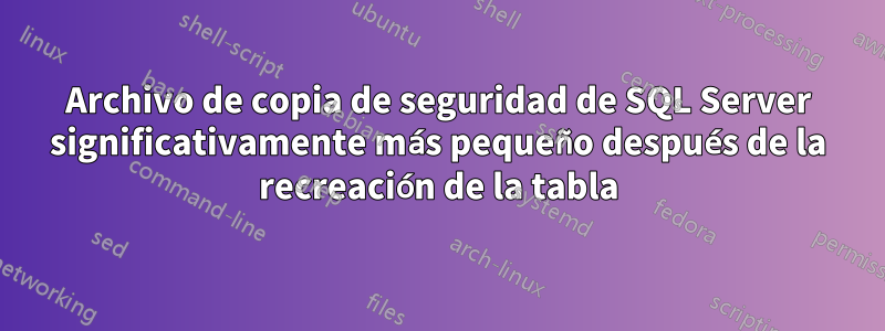 Archivo de copia de seguridad de SQL Server significativamente más pequeño después de la recreación de la tabla