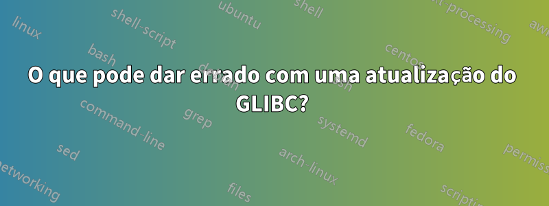 O que pode dar errado com uma atualização do GLIBC?