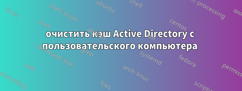 очистить кэш Active Directory с пользовательского компьютера