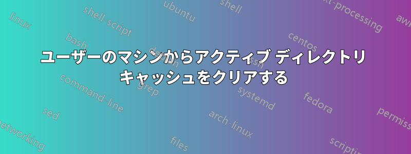 ユーザーのマシンからアクティブ ディレクトリ キャッシュをクリアする