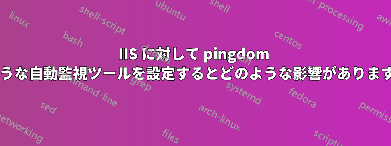 IIS に対して pingdom のような自動監視ツールを設定するとどのような影響がありますか?