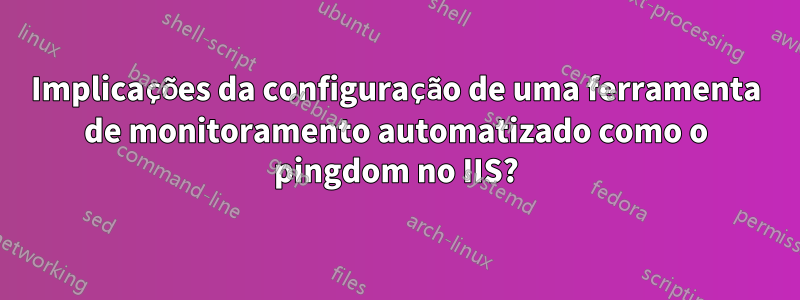 Implicações da configuração de uma ferramenta de monitoramento automatizado como o pingdom no IIS?