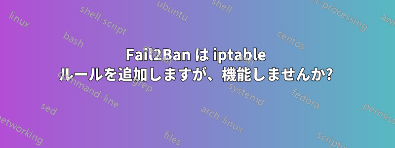 Fail2Ban は iptable ルールを追加しますが、機能しませんか?