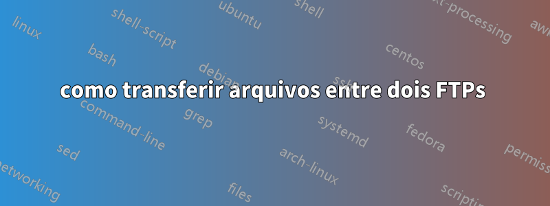 como transferir arquivos entre dois FTPs