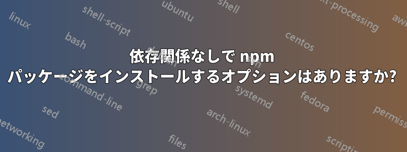 依存関係なしで npm パッケージをインストールするオプションはありますか?