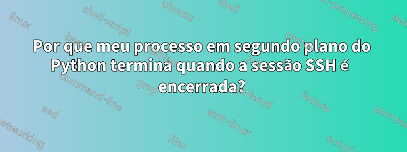 Por que meu processo em segundo plano do Python termina quando a sessão SSH é encerrada?