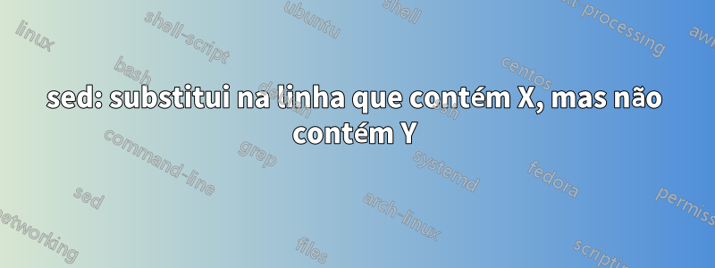 sed: substitui na linha que contém X, mas não contém Y
