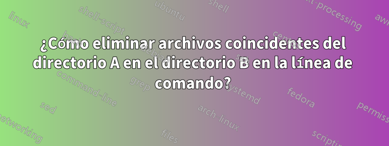 ¿Cómo eliminar archivos coincidentes del directorio A en el directorio B en la línea de comando?
