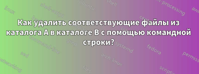 Как удалить соответствующие файлы из каталога A в каталоге B с помощью командной строки?