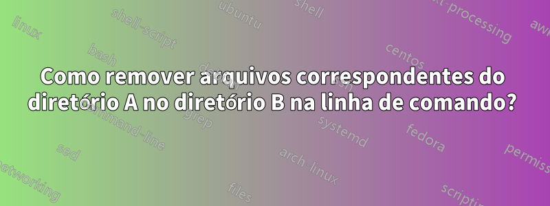 Como remover arquivos correspondentes do diretório A no diretório B na linha de comando?